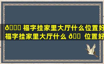💐 福字挂家里大厅什么位置好,福字挂家里大厅什么 🐠 位置好一点